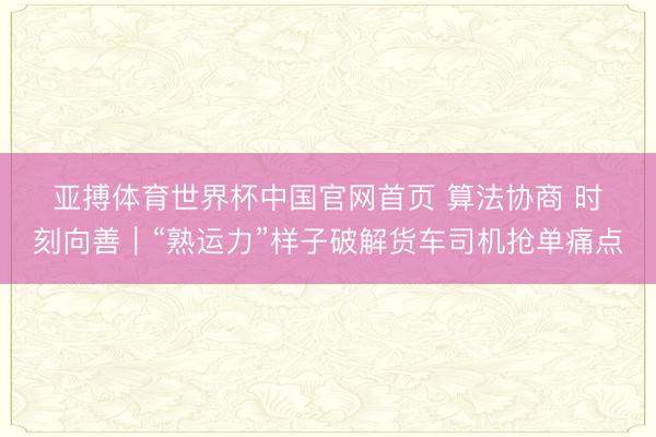 亚搏体育世界杯中国官网首页 算法协商 时刻向善|“熟运力”样子破解货车司机抢单痛点