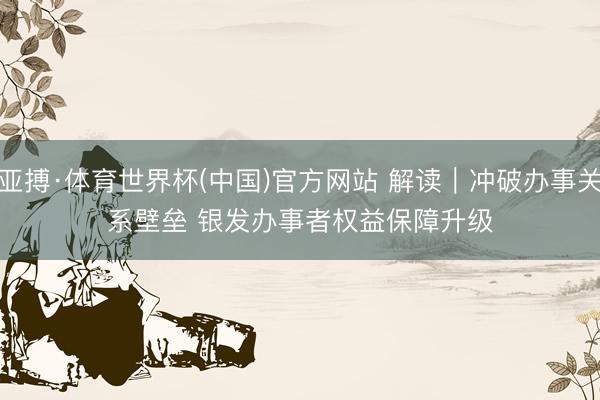 亚搏·体育世界杯(中国)官方网站 解读｜冲破办事关系壁垒 银发办事者权益保障升级