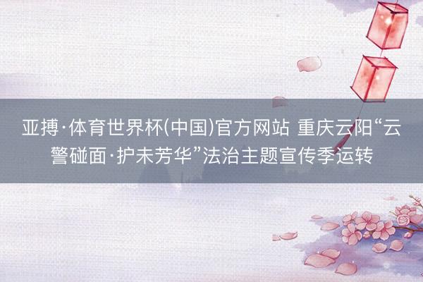 亚搏·体育世界杯(中国)官方网站 重庆云阳“云警碰面·护未芳华”法治主题宣传季运转
