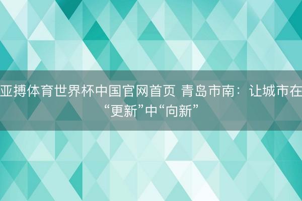 亚搏体育世界杯中国官网首页 青岛市南：让城市在“更新”中“向新”
