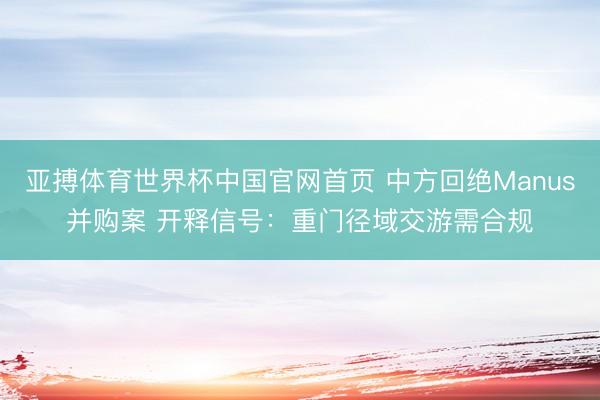 亚搏体育世界杯中国官网首页 中方回绝Manus并购案 开释信号：重门径域交游需合规