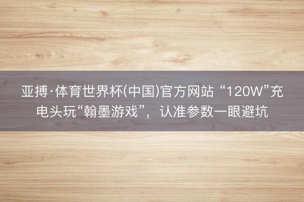 亚搏·体育世界杯(中国)官方网站 “120W”充电头玩“翰墨游戏”，认准参数一眼避坑