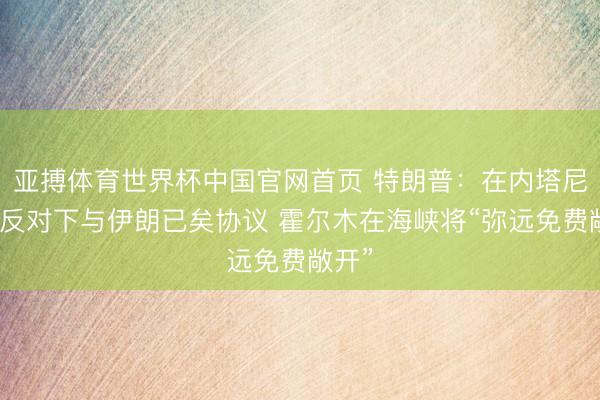 亚搏体育世界杯中国官网首页 特朗普：在内塔尼亚胡反对下与伊朗已矣协议 霍尔木在海峡将“弥远免费敞开”