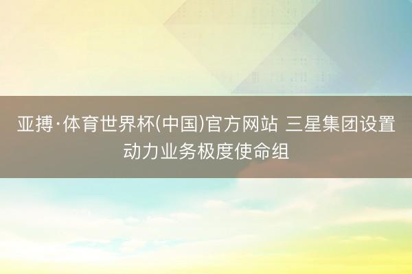 亚搏·体育世界杯(中国)官方网站 三星集团设置动力业务极度使命组