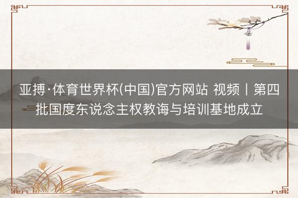 亚搏·体育世界杯(中国)官方网站 视频丨第四批国度东说念主权教诲与培训基地成立