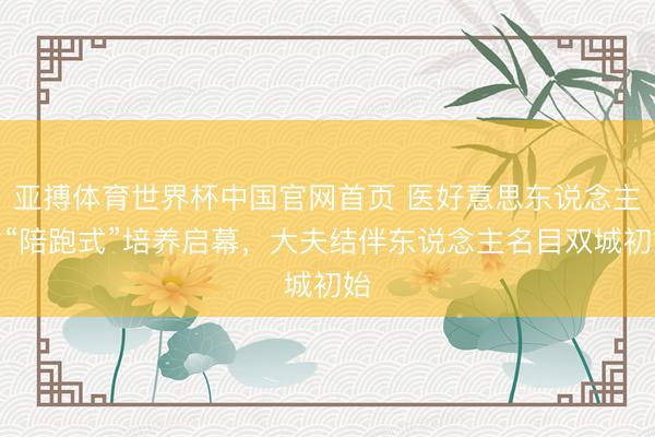 亚搏体育世界杯中国官网首页 医好意思东说念主才“陪跑式”培养启幕,大夫结伴东说念主名目双城初始
