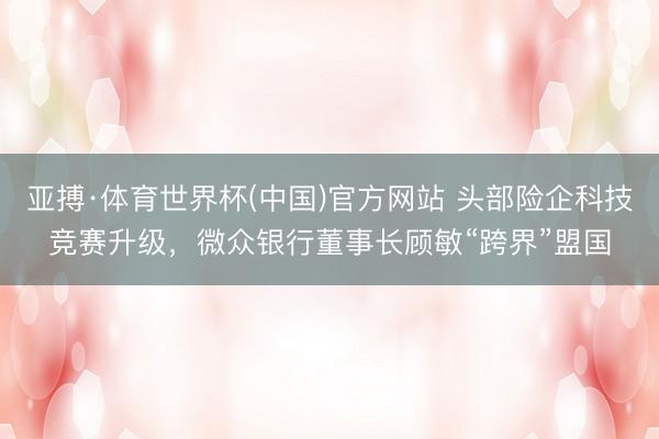 亚搏·体育世界杯(中国)官方网站 头部险企科技竞赛升级，微众银行董事长顾敏“跨界”盟国