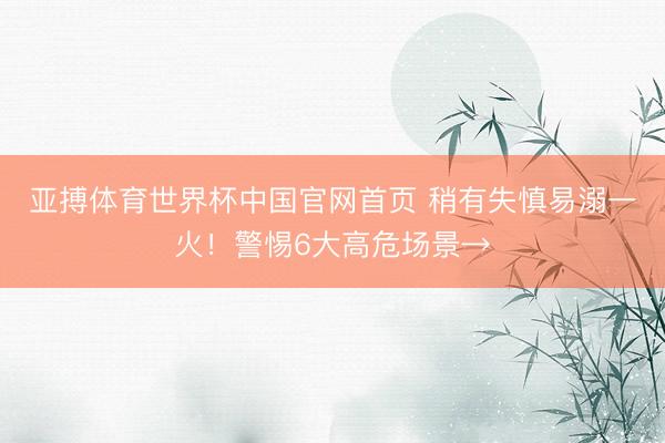 亚搏体育世界杯中国官网首页 稍有失慎易溺一火！警惕6大高危场景→