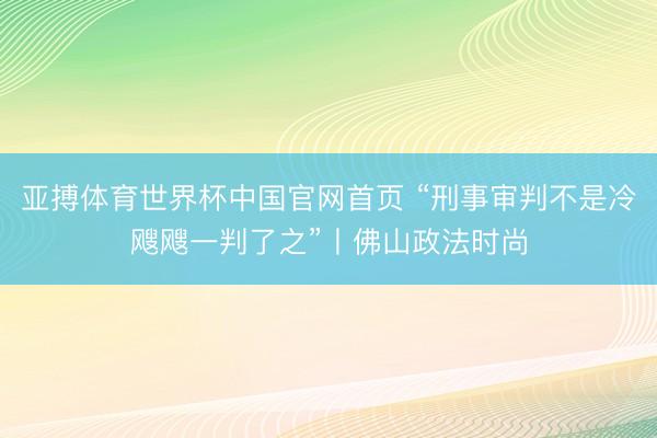 亚搏体育世界杯中国官网首页 “刑事审判不是冷飕飕一判了之”丨佛山政法时尚