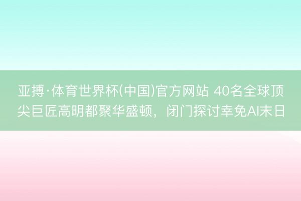 亚搏·体育世界杯(中国)官方网站 40名全球顶尖巨匠高明都聚华盛顿，闭门探讨幸免AI末日