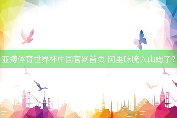 亚搏体育世界杯中国官网首页 阿里味腌入山姆了？