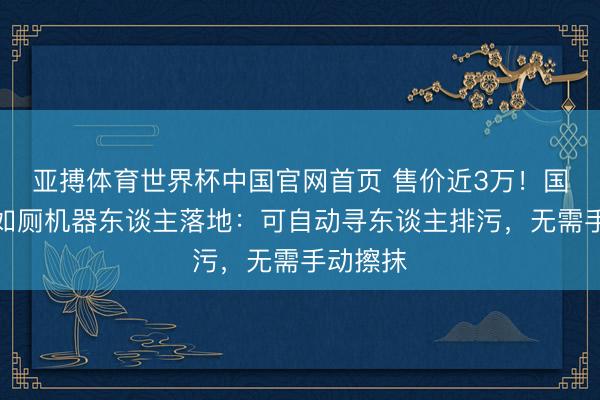 亚搏体育世界杯中国官网首页 售价近3万！国内首款如厕机器东谈主落地：可自动寻东谈主排污，无需手动擦抹