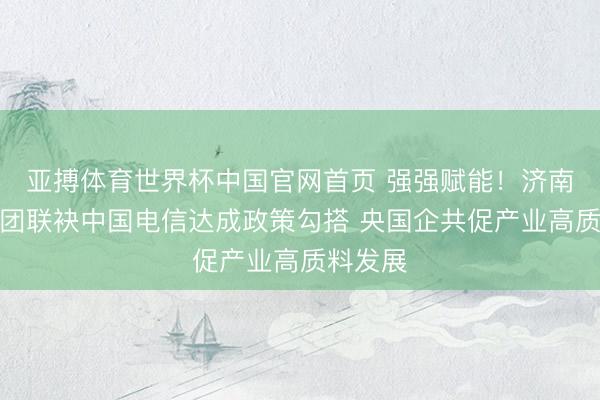 亚搏体育世界杯中国官网首页 强强赋能！济南低空集团联袂中国电信达成政策勾搭 央国企共促产业高质料发展