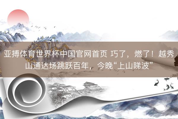 亚搏体育世界杯中国官网首页 巧了，燃了！越秀山通达场跳跃百年，今晚“上山睇波”