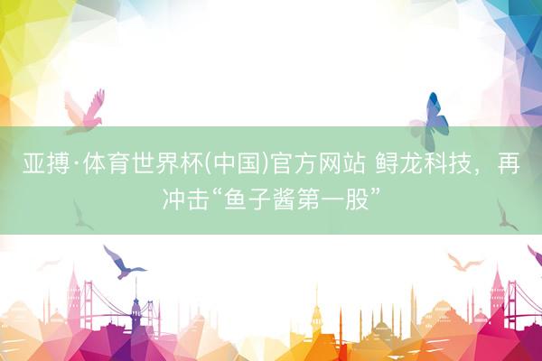 亚搏·体育世界杯(中国)官方网站 鲟龙科技,再冲击“鱼子酱第一股”