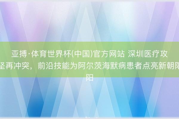 亚搏·体育世界杯(中国)官方网站 深圳医疗攻坚再冲突,前沿技能为阿尔茨海默病患者点亮新朝阳