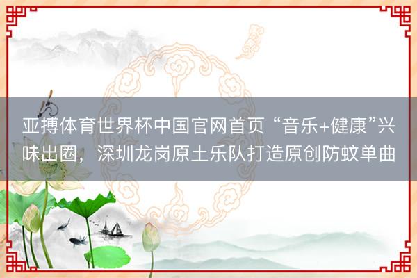 亚搏体育世界杯中国官网首页 “音乐+健康”兴味出圈,深圳龙岗原土乐队打造原创防蚊单曲