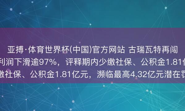 亚搏·体育世界杯(中国)官方网站 古瑞瓦特再闯港交所：2024年净利润下滑逾97%，评释期内少缴社保、公积金1.81亿元，濒临最高4.32亿元潜在罚单