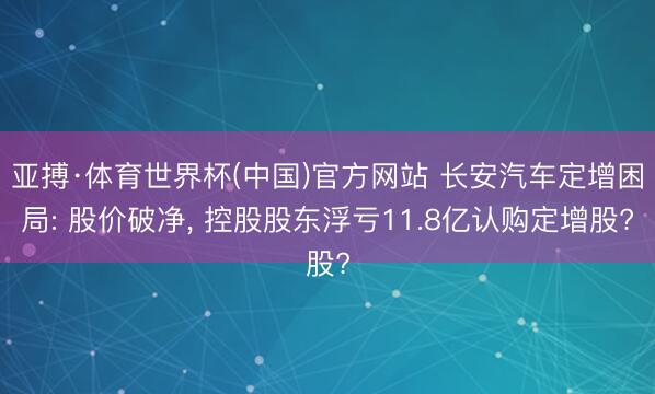 亚搏·体育世界杯(中国)官方网站 长安汽车定增困局: 股价破净， 控股股东浮亏11.8亿认购定增股?
