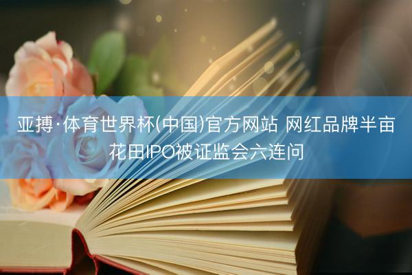 亚搏·体育世界杯(中国)官方网站 网红品牌半亩花田IPO被证监会六连问