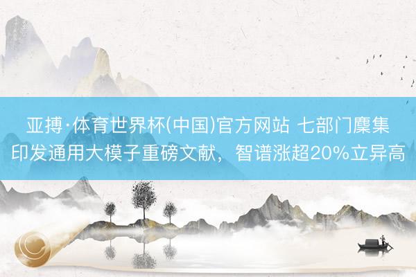 亚搏·体育世界杯(中国)官方网站 七部门麇集印发通用大模子重磅文献,智谱涨超20%立异高