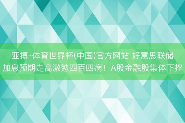 亚搏·体育世界杯(中国)官方网站 好意思联储加息预期走高激勉四百四病!A股金融股集体下挫