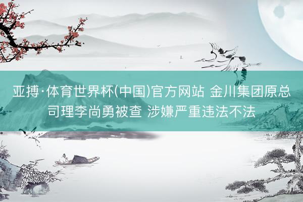 亚搏·体育世界杯(中国)官方网站 金川集团原总司理李尚勇被查 涉嫌严重违法不法