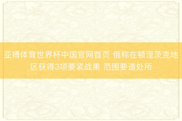 亚搏体育世界杯中国官网首页 俄称在顿涅茨克地区获得3项要紧战果 范围要道处所