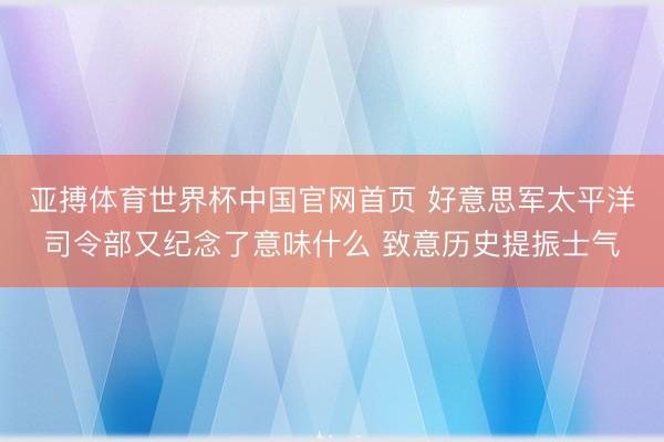 亚搏体育世界杯中国官网首页 好意思军太平洋司令部又纪念了意味什么 致意历史提振士气