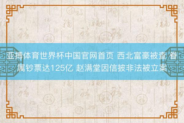 亚搏体育世界杯中国官网首页 西北富豪被查 眷属钞票达125亿 赵满堂因信披非法被立案